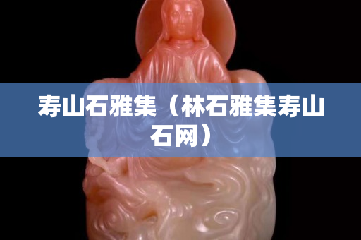 壽山石雅集（林石雅集壽山石網）