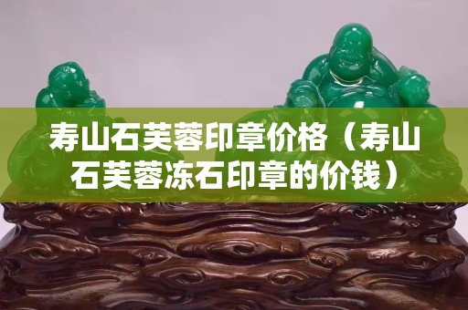 壽山石芙蓉印章價(jià)格（壽山石芙蓉凍石印章的價(jià)錢(qián)）
