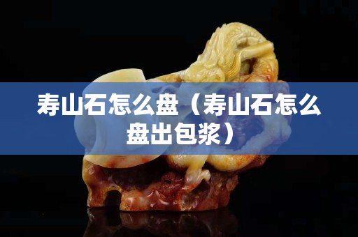 壽山石怎么盤（壽山石怎么盤出包漿）