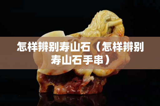 怎樣辨別壽山石（怎樣辨別壽山石手串）