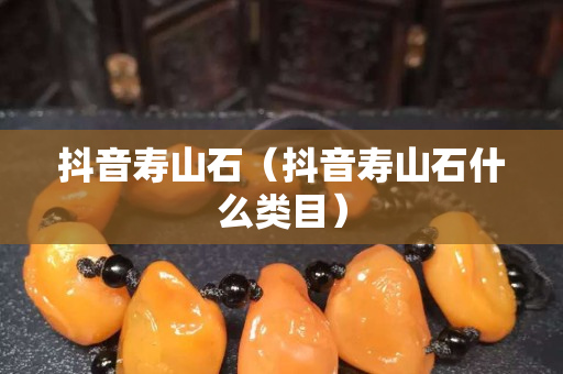 抖音壽山石（抖音壽山石什么類目）