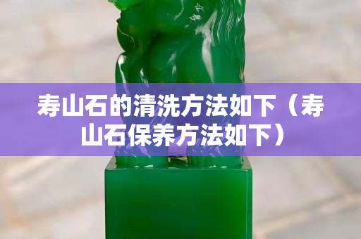 壽山石的清洗方法如下（壽山石保養(yǎng)方法如下）