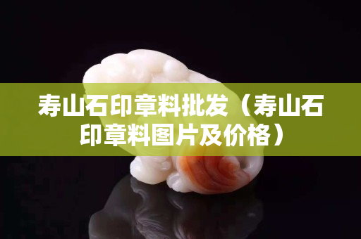 壽山石印章料批發（壽山石印章料圖片及價格）