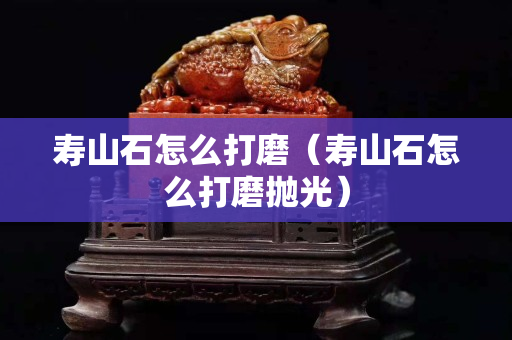 壽山石怎么打磨（壽山石怎么打磨拋光）