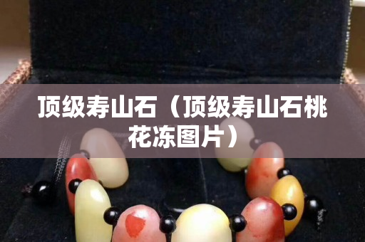 頂級(jí)壽山石（頂級(jí)壽山石桃花凍圖片）