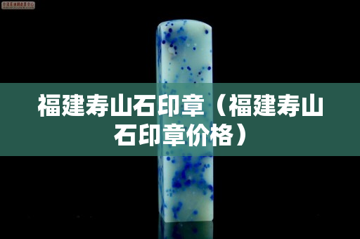 福建壽山石印章（福建壽山石印章價(jià)格）
