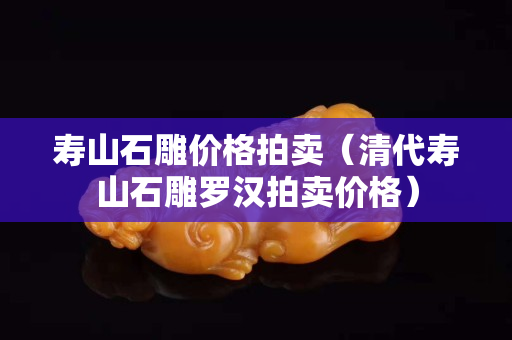 壽山石雕價(jià)格拍賣（清代壽山石雕羅漢拍賣價(jià)格）