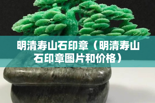 明清壽山石印章（明清壽山石印章圖片和價格）