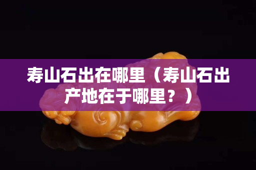 壽山石出在哪里（壽山石出產地在于哪里？）