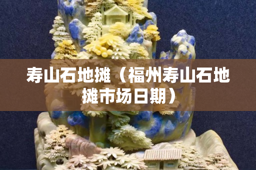 壽山石地攤（福州壽山石地攤市場日期）