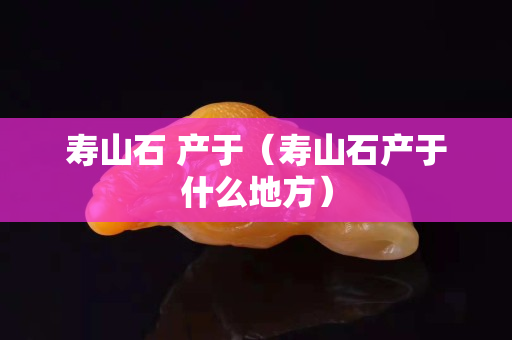 壽山石 產于（壽山石產于什么地方）