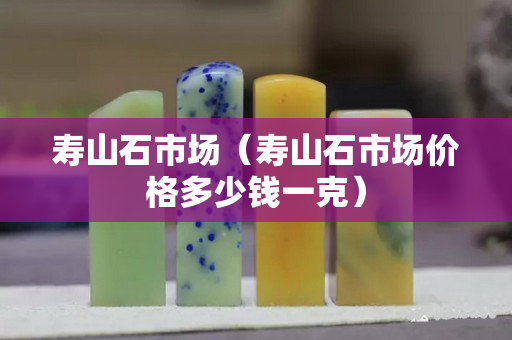 壽山石市場(chǎng)（壽山石市場(chǎng)價(jià)格多少錢一克）