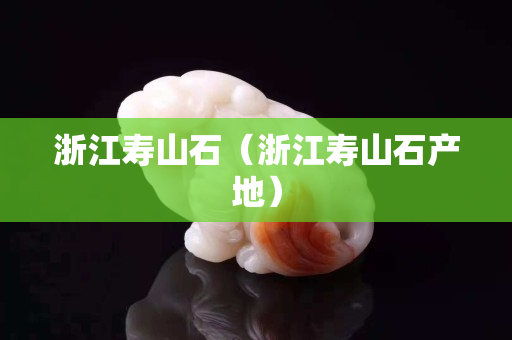 浙江壽山石（浙江壽山石產地）