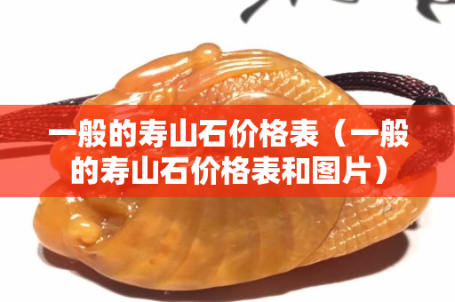 一般的壽山石價格表（一般的壽山石價格表和圖片）