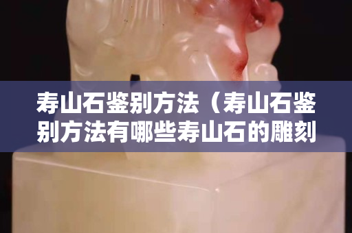 壽山石鑒別方法（壽山石鑒別方法有哪些壽山石的雕刻）
