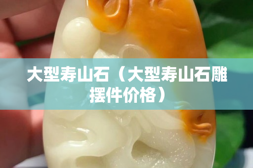 大型壽山石（大型壽山石雕擺件價格）