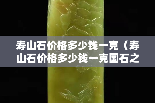 壽山石價格多少錢一克（壽山石價格多少錢一克國石之家）