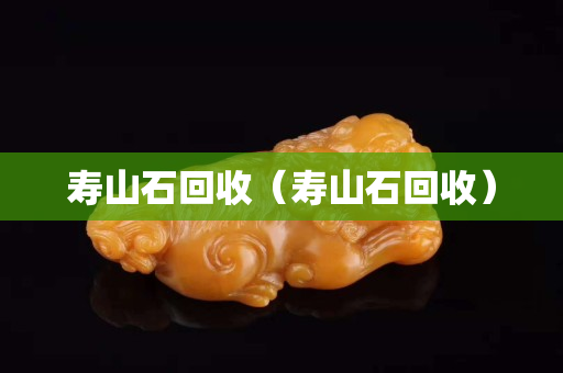 壽山石回收（壽山石回收）