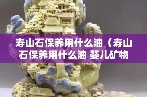 壽山石保養(yǎng)用什么油（壽山石保養(yǎng)用什么油 嬰兒礦物油）