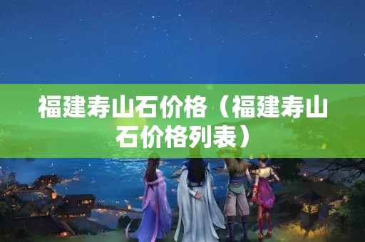 福建壽山石價格（福建壽山石價格列表）