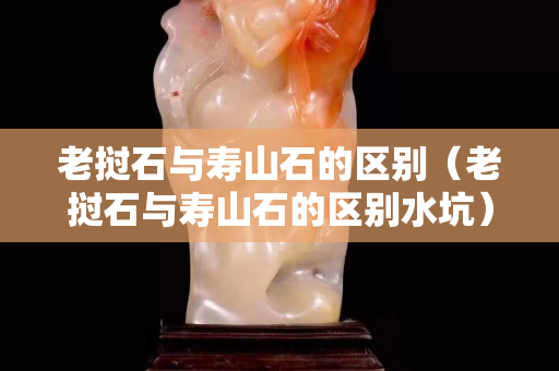 老撾石與壽山石的區別（老撾石與壽山石的區別水坑）