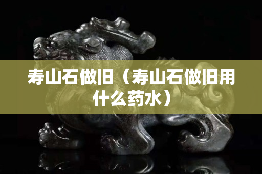 壽山石做舊（壽山石做舊用什么藥水）