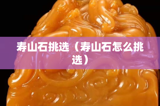 壽山石挑選（壽山石怎么挑選）