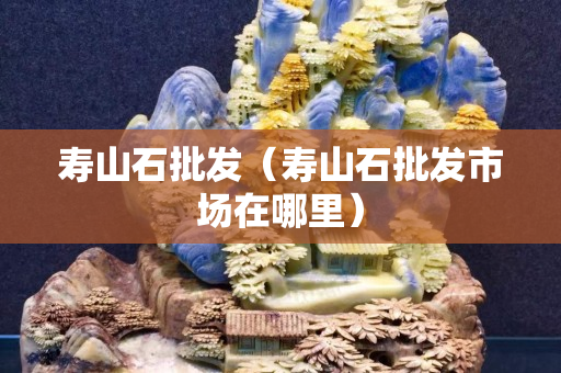 壽山石批發（壽山石批發市場在哪里）