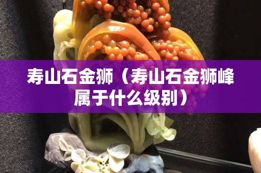 壽山石金獅（壽山石金獅峰屬于什么級別）