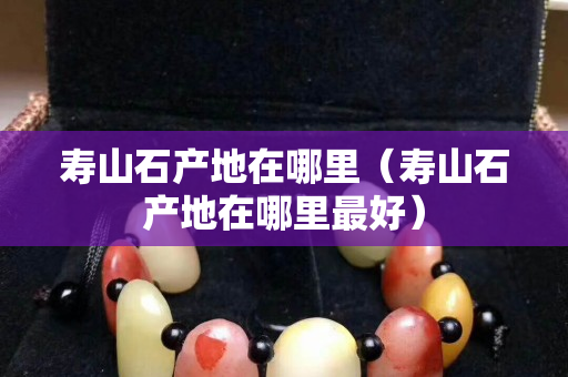 壽山石產(chǎn)地在哪里（壽山石產(chǎn)地在哪里最好）