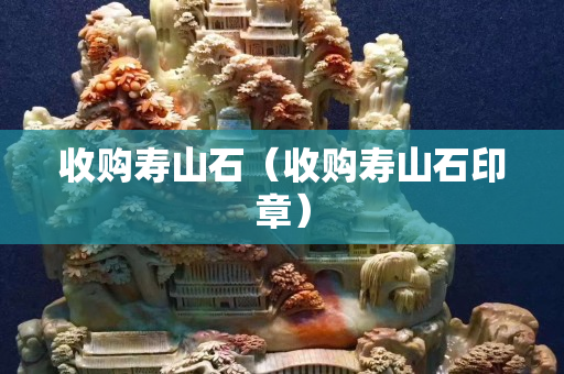 收購(gòu)壽山石（收購(gòu)壽山石印章）