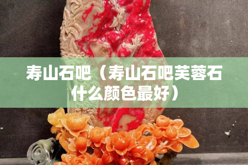 壽山石吧（壽山石吧芙蓉石什么顏色最好）