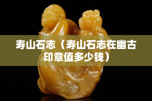 壽山石志（壽山石志在幽古印章值多少錢）