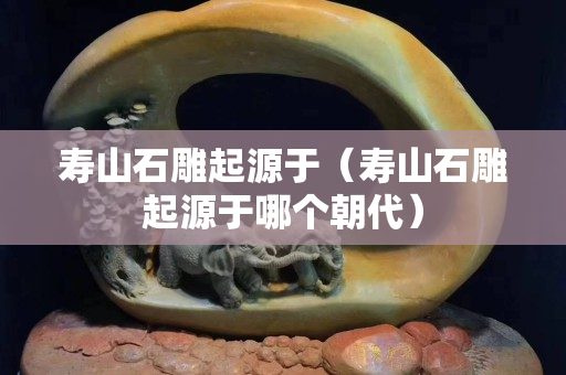 壽山石雕起源于（壽山石雕起源于哪個朝代）