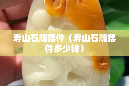 壽山石雕擺件（壽山石雕擺件多少錢）