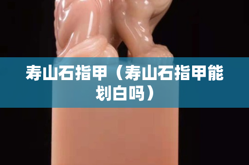 壽山石指甲（壽山石指甲能劃白嗎）