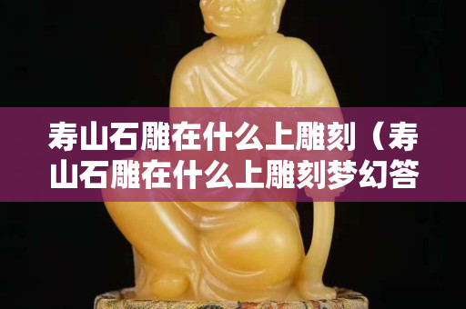 壽山石雕在什么上雕刻（壽山石雕在什么上雕刻夢幻答）