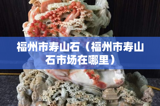 福州市壽山石（福州市壽山石市場在哪里）