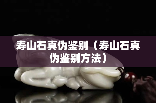 壽山石真偽鑒別（壽山石真偽鑒別方法）