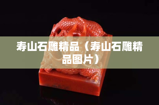 壽山石雕精品（壽山石雕精品圖片）