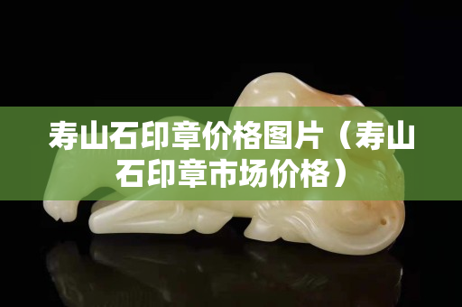 壽山石印章價格圖片（壽山石印章市場價格）