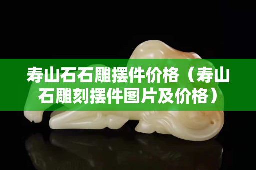 壽山石石雕擺件價格（壽山石雕刻擺件圖片及價格）