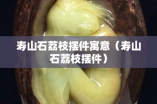 壽山石荔枝擺件寓意（壽山石荔枝擺件）