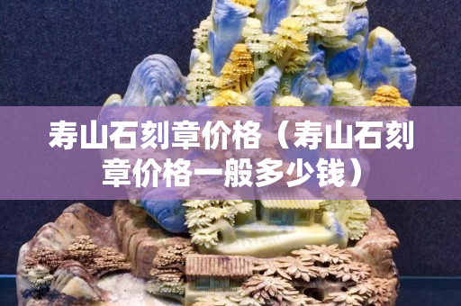 壽山石刻章價格（壽山石刻章價格一般多少錢）