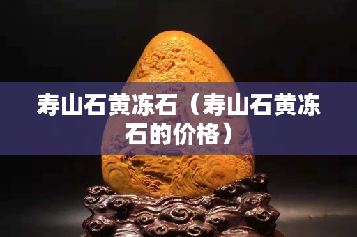壽山石黃凍石（壽山石黃凍石的價格）