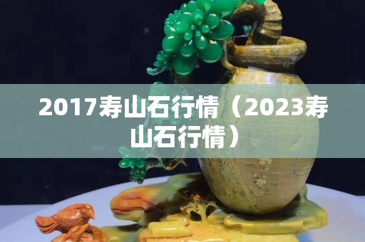 2017壽山石行情（2023壽山石行情）