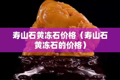 壽山石黃凍石價格（壽山石黃凍石的價格）