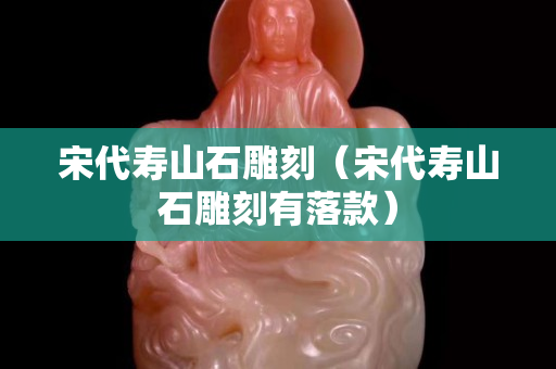 宋代壽山石雕刻（宋代壽山石雕刻有落款）
