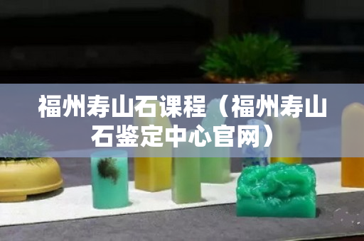 福州壽山石課程（福州壽山石鑒定中心官網(wǎng)）