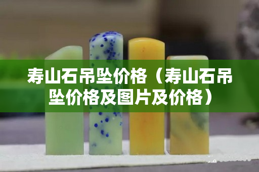 壽山石吊墜價格（壽山石吊墜價格及圖片及價格）